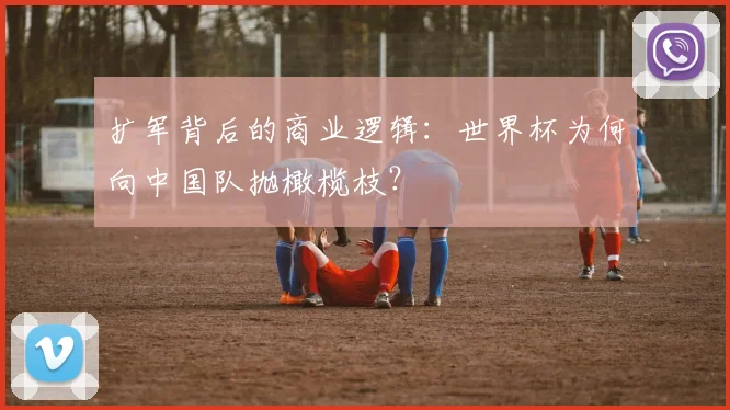 扩军背后的商业逻辑:世界杯为何向中国队抛橄榄枝?