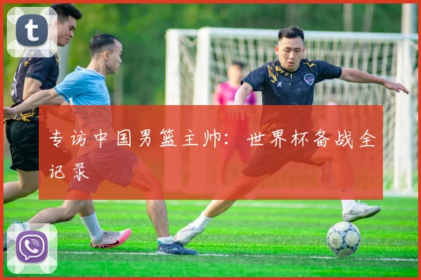专访中国男篮主帅：世界杯备战全记录