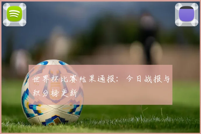 世界杯比赛结果通报：今日战报与积分榜更新