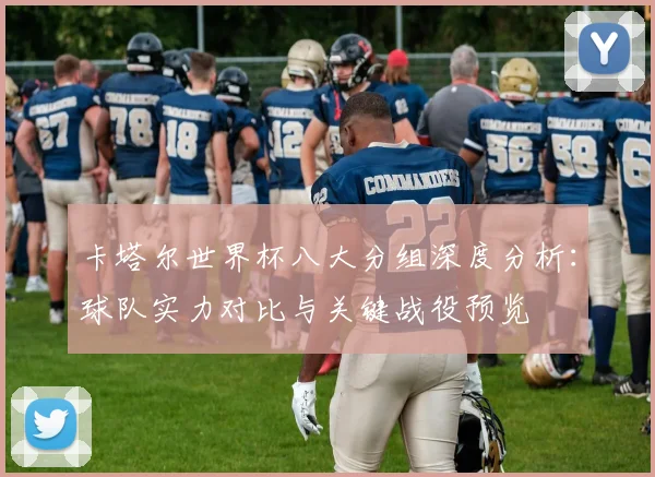 卡塔尔世界杯八大分组深度分析：球队实力对比与关键战役预览