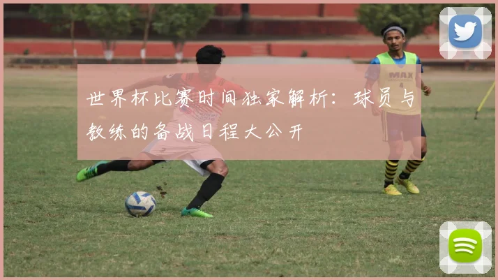 世界杯比赛时间独家解析：球员与教练的备战日程大公开