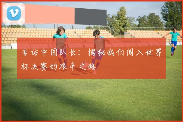 专访中国队长：揭秘我们闯入世界杯决赛的艰辛之路