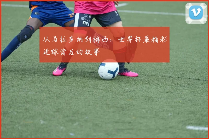 从马拉多纳到梅西，世界杯最精彩进球背后的故事