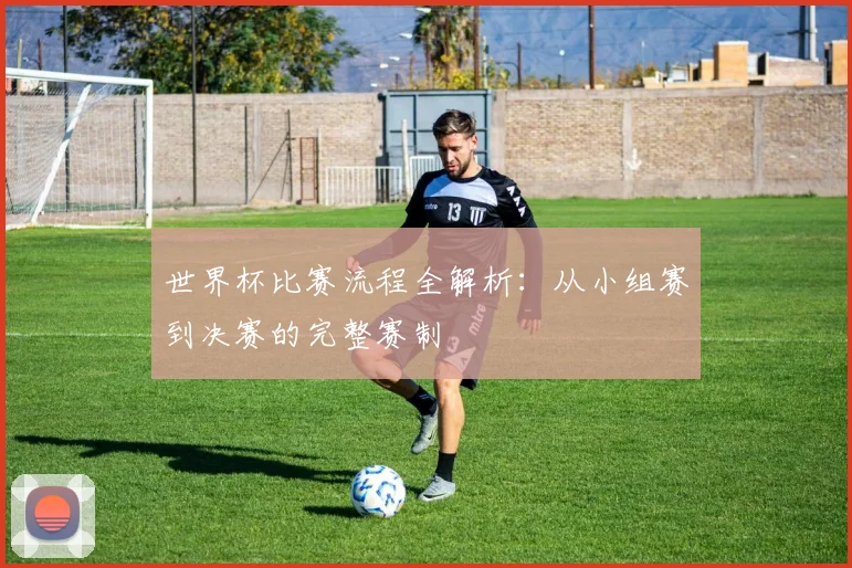 世界杯比赛流程全解析：从小组赛到决赛的完整赛制