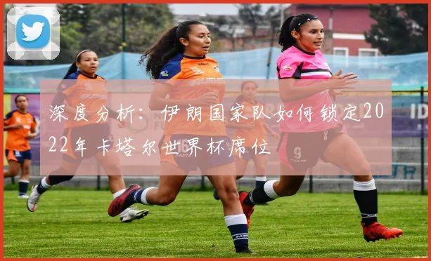 深度分析:伊朗国家队如何锁定2022年卡塔尔世界杯席位