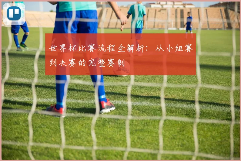 世界杯比赛流程全解析：从小组赛到决赛的完整赛制
