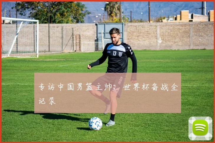 专访中国男篮主帅：世界杯备战全记录