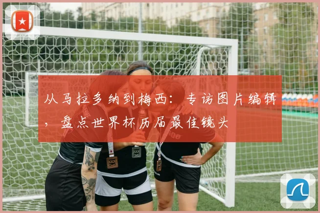 从马拉多纳到梅西：专访图片编辑，盘点世界杯历届最佳镜头