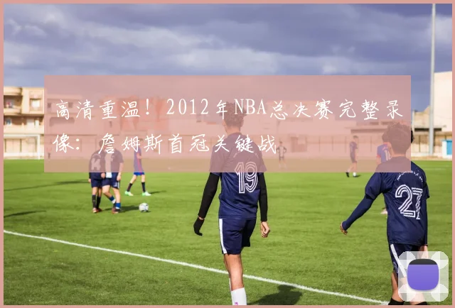 高清重温！2012年NBA总决赛完整录像：詹姆斯首冠关键战