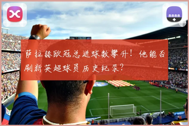 萨拉赫欧冠总进球数攀升！他能否刷新英超球员历史纪录？