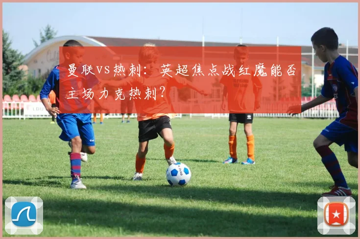 曼联vs热刺:英超焦点战红魔能否主场力克热刺?