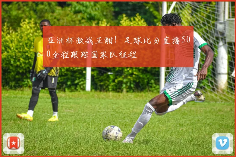 亚洲杯激战正酣！足球比分直播500全程跟踪国家队征程