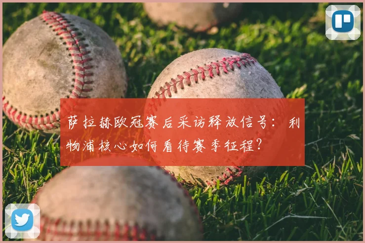 萨拉赫欧冠赛后采访释放信号:利物浦核心如何看待赛季征程?