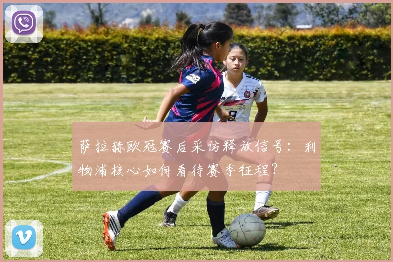 萨拉赫欧冠赛后采访释放信号:利物浦核心如何看待赛季征程?