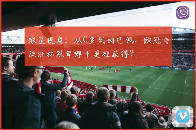 球星视角：从C罗到姆巴佩，欧冠与欧洲杯冠军哪个更难获得？
