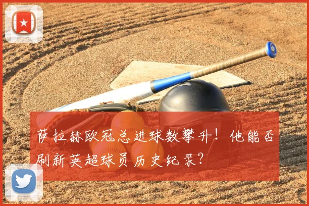 萨拉赫欧冠总进球数攀升！他能否刷新英超球员历史纪录？